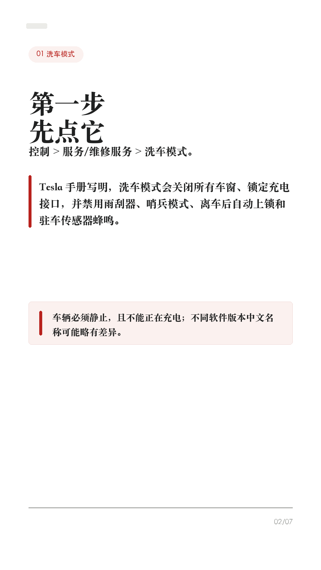 洗特斯拉前别直接冲，先开洗车模式

这条给所有特斯拉车主，尤其是第一次自己洗车、第一次进自动洗车机的新手。

洗特斯拉最容易忽略的不是“打不打蜡”，而是洗之前没有把车放到正确状态：雨刮器、充电口、哨兵模式、离车自动上锁、传送带空挡，任何一个没处理好，都可能把小事变成麻烦。

1. 先开洗车模式
到洗车位前先把车停稳，并确认车辆没有在充电。车机路径一般是：控制 > 服务/维修服务 > 洗车模式。Tesla 手册写得很清楚：洗车模式会关闭所有车窗、锁定充电接口，并禁用雨刮器、哨兵模式、离车后自动上锁和驻车传感器蜂鸣。

2. 自动洗车机，才需要“启用自由移动”
如果是传送带/轨道式自动洗车，开洗车模式后还要踩住刹车，点击“启用自由移动”，或按车机提示挂入空挡。这个功能会让车辆在洗车期间保持空挡，避免你离开座椅时车辆自动施加驻车制动。普通手洗、原地冲洗，一般不需要自由移动。

3. 高压水枪不要怼这些位置
Tesla 手册提醒，高压清洗器喷嘴与车身至少保持 30 厘米，不要直接对着驻车传感器喷水；也不要直接冲车窗、车门、前备箱盖密封条、电子模块或外露线缆。车辆正在充电时，绝对不要朝充电接口喷高速液体。

4. 自动洗车，优先无接触
Tesla 手册对自动洗车写得很保守：如采用自动洗车机清洗，只能选用无接触式洗车机。刷子、粗糙清洁布、强酸强碱清洁剂，都可能带来划痕、褪色或轮毂表层损伤。车辆清洗造成的损坏，不属于质保范围。

5. 洗完别立刻当没事
洗完后用清水冲净，别让皂液在表面干掉；短距离行驶并多次轻踩制动，让制动器干燥。摄像头镜头要保持清洁，上海工厂约 2024 年 2 月中旬之后生产的车型，手册建议用水冲洗镜头并用超细纤维布擦干；不同年份/车型以你的手册为准。

一句话：洗车前先开洗车模式；传送带再开自由移动；高压水枪别怼密封条、传感器和充电口；自动洗车优先无接触；洗完擦摄像头、干燥制动器。

#特斯拉 #特斯拉ModelY #特斯拉Model3 #洗车模式 #特斯拉洗车 #新能源车 #特斯拉车主 #用车技巧 #汽车保养 #新手司机